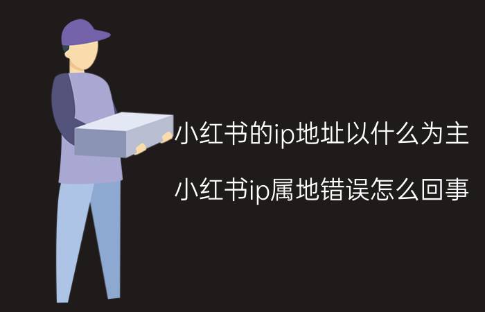 小红书的ip地址以什么为主 小红书ip属地错误怎么回事？